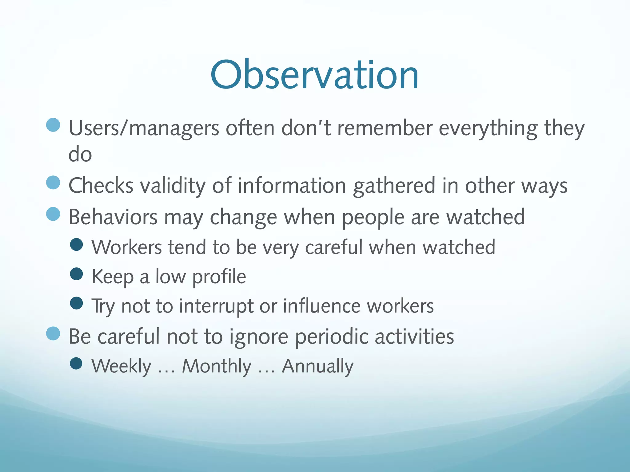 Observation
Users/managers often don’t remember everything they
do
Checks validity of information gathered in other ways
Behaviors may change when people are watched
Workers tend to be very careful when watched
Keep a low profile
Try not to interrupt or influence workers
Be careful not to ignore periodic activities
Weekly … Monthly … Annually
 