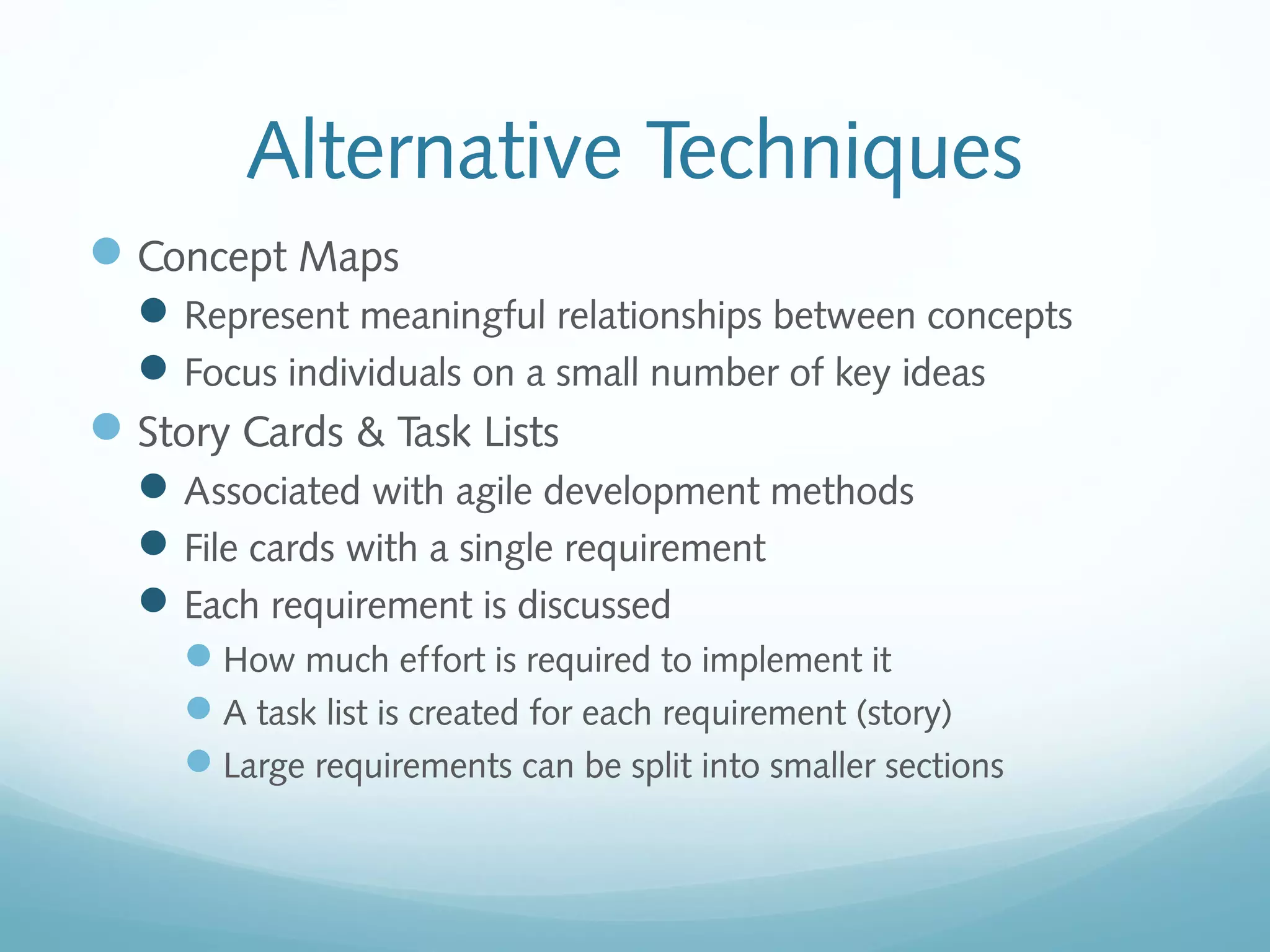 Alternative Techniques
Concept Maps
Represent meaningful relationships between concepts
Focus individuals on a small number of key ideas
Story Cards & Task Lists
Associated with agile development methods
File cards with a single requirement
Each requirement is discussed
How much effort is required to implement it
A task list is created for each requirement (story)
Large requirements can be split into smaller sections
 