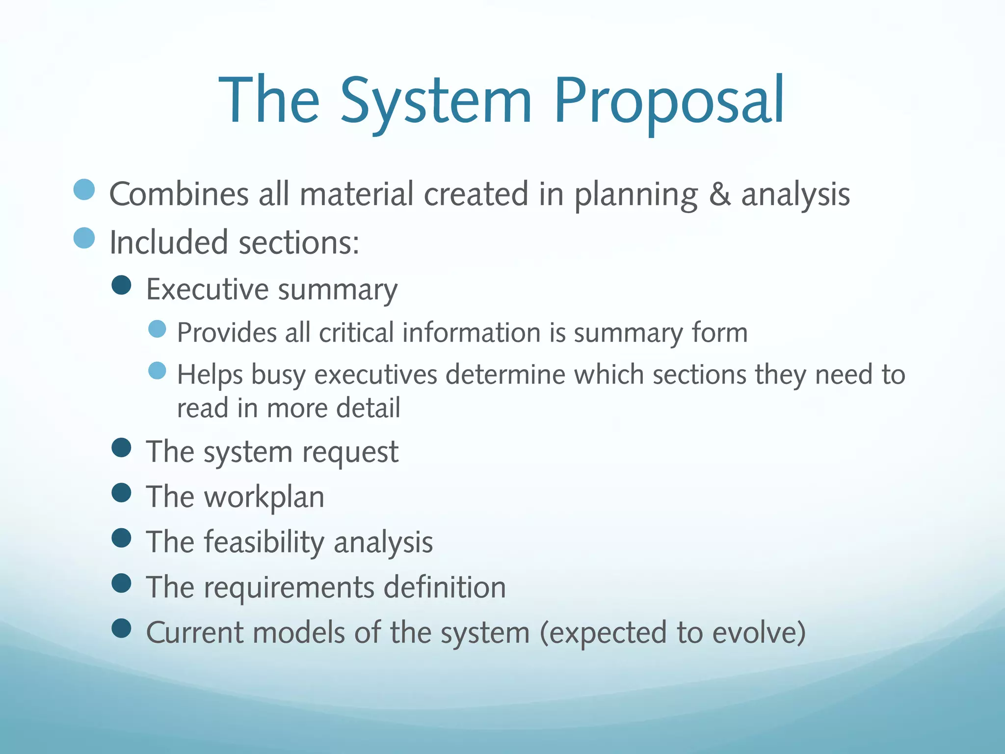 The System Proposal
Combines all material created in planning & analysis
Included sections:
Executive summary
Provides all critical information is summary form
Helps busy executives determine which sections they need to
read in more detail
The system request
The workplan
The feasibility analysis
The requirements definition
Current models of the system (expected to evolve)
 