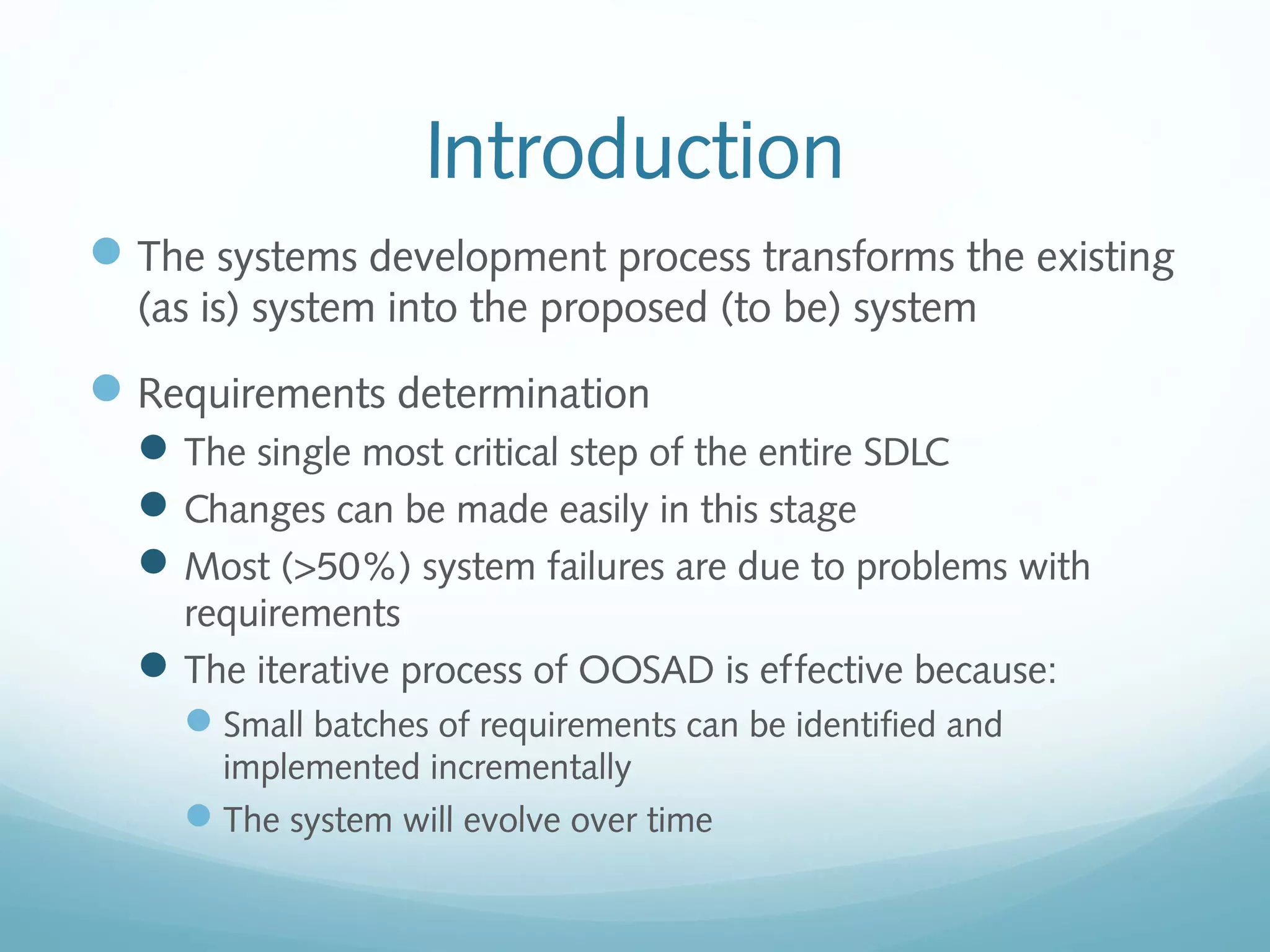 Introduction
The systems development process transforms the existing
(as is) system into the proposed (to be) system
Requirements determination
The single most critical step of the entire SDLC
Changes can be made easily in this stage
Most (>50%) system failures are due to problems with
requirements
The iterative process of OOSAD is effective because:
Small batches of requirements can be identified and
implemented incrementally
The system will evolve over time
 