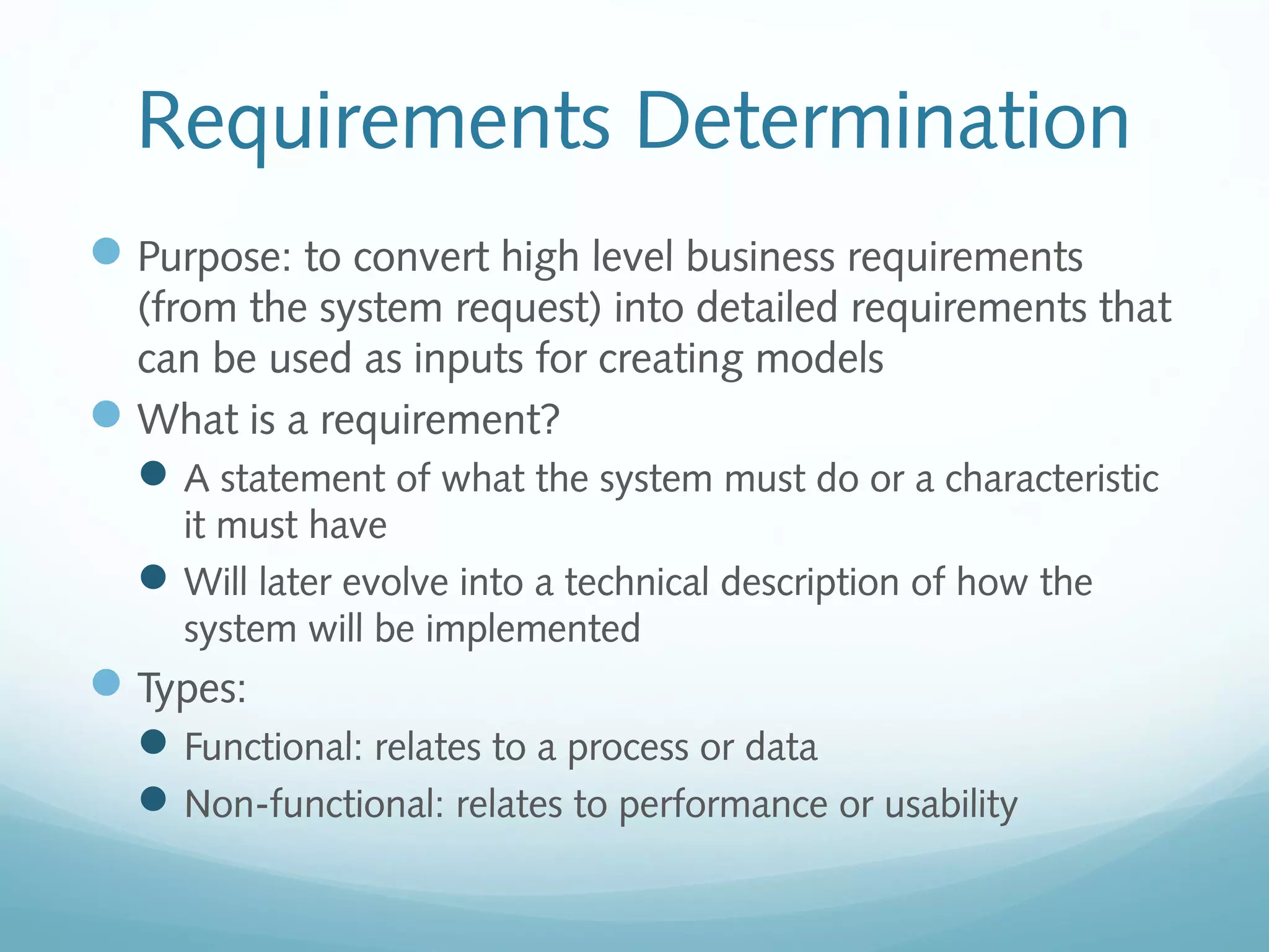 Requirements Determination
Purpose: to convert high level business requirements
(from the system request) into detailed requirements that
can be used as inputs for creating models
What is a requirement?
A statement of what the system must do or a characteristic
it must have
Will later evolve into a technical description of how the
system will be implemented
Types:
Functional: relates to a process or data
Non-functional: relates to performance or usability
 