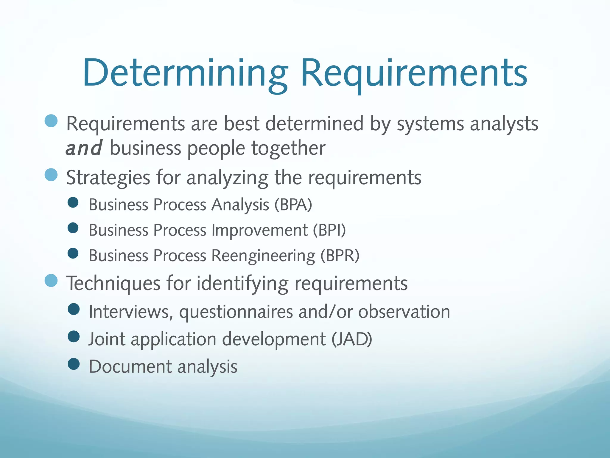 Determining Requirements
Requirements are best determined by systems analysts
and business people together
Strategies for analyzing the requirements
 Business Process Analysis (BPA)
 Business Process Improvement (BPI)
 Business Process Reengineering (BPR)
Techniques for identifying requirements
Interviews, questionnaires and/or observation
Joint application development (JAD)
Document analysis
 