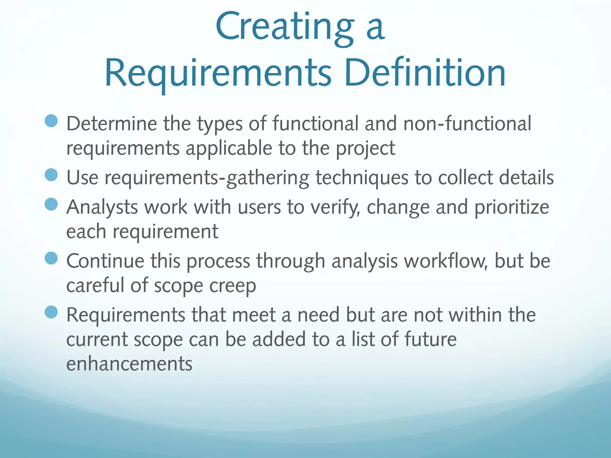 Creating a
Requirements Definition
Determine the types of functional and non-functional
requirements applicable to the project
Use requirements-gathering techniques to collect details
Analysts work with users to verify, change and prioritize
each requirement
Continue this process through analysis workflow, but be
careful of scope creep
Requirements that meet a need but are not within the
current scope can be added to a list of future
enhancements
 