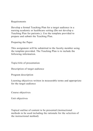 Requirements
Develop a formal Teaching Plan for a target audience in a
nursing academic or healthcare setting (Do not develop a
Teaching Plan for patients.). Use the template provided to
prepare and submit the Teaching Plan.
Preparing the Paper
This assignment will be submitted to the faculty member using
the template provided. The Teaching Plan is to include the
following information.
Topic/title of presentation
Description of target audience
Program description
Learning objectives written in measurable terms and appropriate
for the target audience
Course objectives
Unit objectives
Topical outline of content to be presented (instructional
methods to be used including the rationale for the selection of
the instructional method)
 