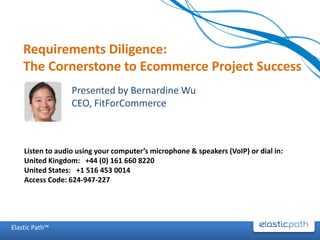 Requirements Diligence:
    The Cornerstone to Ecommerce Project Success
                  Presented by Bernardine Wu
                  CEO, FitForCommerce



    Listen to audio using your computer’s microphone & speakers (VoIP) or dial in:
    United Kingdom: +44 (0) 161 660 8220
    United States: +1 516 453 0014
    Access Code: 624-947-227




Elastic Path™
 