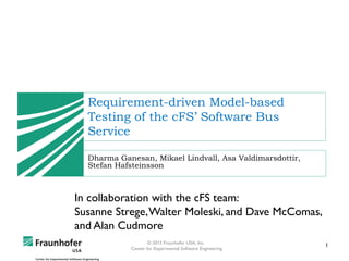 1© 2015 Fraunhofer USA, Inc.
Center for Experimental Software Engineering
Requirement-driven Model-based
Testing of the cFS’ Software Bus
Service
Dharma Ganesan, Mikael Lindvall, Asa Valdimarsdottir,
Stefan Hafsteinsson
In collaboration with the cFS team:
Susanne Strege,Walter Moleski, and Dave McComas,
and Alan Cudmore
 