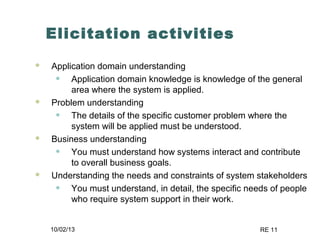10/02/13 RE 11
Elicitation activities
 Application domain understanding
• Application domain knowledge is knowledge of the general
area where the system is applied.
 Problem understanding
• The details of the specific customer problem where the
system will be applied must be understood.
 Business understanding
• You must understand how systems interact and contribute
to overall business goals.
 Understanding the needs and constraints of system stakeholders
• You must understand, in detail, the specific needs of people
who require system support in their work.
 