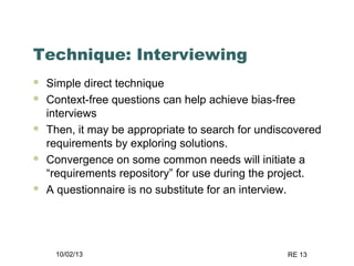 10/02/13 RE 13
Technique: Interviewing
 Simple direct technique
 Context-free questions can help achieve bias-free
interviews
 Then, it may be appropriate to search for undiscovered
requirements by exploring solutions.
 Convergence on some common needs will initiate a
“requirements repository” for use during the project.
 A questionnaire is no substitute for an interview.
 