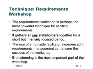 10/02/13 RE 14
Technique: Requirements
Workshop
 The requirements workshop is perhaps the
most powerful technique for eliciting
requirements.
 It gathers all keykey stakeholders together for a
short but intensely focused period.
 The use of an outside facilitator experienced in
requirements management can ensure the
success of the workshop.
 Brainstorming is the most important part of the
workshop.
 
