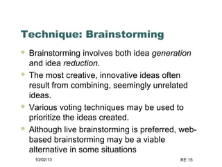 10/02/13 RE 15
Technique: Brainstorming
 Brainstorming involves both idea generation
and idea reduction.
 The most creative, innovative ideas often
result from combining, seemingly unrelated
ideas.
 Various voting techniques may be used to
prioritize the ideas created.
 Although live brainstorming is preferred, web-
based brainstorming may be a viable
alternative in some situations
 