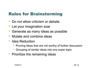 10/02/13 RE 16
Rules for Brainstorming
 Do not allow criticism or debate.
 Let your imagination soar
 Generate as many ideas as possible
 Mutate and combine ideas
 Idea Reduction
• Pruning ideas that are not worthy of further discussion
• Grouping of similar ideas into one super topic
 Prioritize the remaining ideas
 