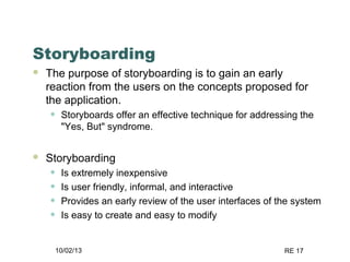 10/02/13 RE 17
Storyboarding
 The purpose of storyboarding is to gain an early
reaction from the users on the concepts proposed for
the application.
• Storyboards offer an effective technique for addressing the
"Yes, But" syndrome.
 Storyboarding
• Is extremely inexpensive
• Is user friendly, informal, and interactive
• Provides an early review of the user interfaces of the system
• Is easy to create and easy to modify
 