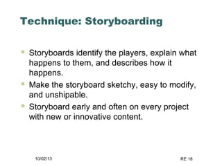 10/02/13 RE 18
Technique: Storyboarding
 Storyboards identify the players, explain what
happens to them, and describes how it
happens.
 Make the storyboard sketchy, easy to modify,
and unshipable.
 Storyboard early and often on every project
with new or innovative content.
 