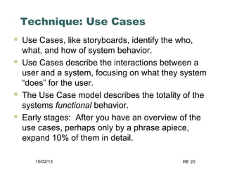 10/02/13 RE 20
Technique: Use Cases
 Use Cases, like storyboards, identify the who,
what, and how of system behavior.
 Use Cases describe the interactions between a
user and a system, focusing on what they system
“does” for the user.
 The Use Case model describes the totality of the
systems functional behavior.
 Early stages: After you have an overview of the
use cases, perhaps only by a phrase apiece,
expand 10% of them in detail.
 