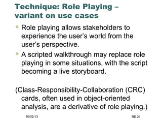 10/02/13 RE 21
Technique: Role Playing –
variant on use cases
 Role playing allows stakeholders to
experience the user’s world from the
user’s perspective.
 A scripted walkthrough may replace role
playing in some situations, with the script
becoming a live storyboard.
(Class-Responsibility-Collaboration (CRC)
cards, often used in object-oriented
analysis, are a derivative of role playing.)
 