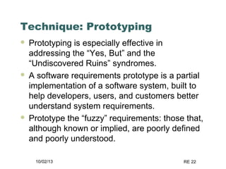10/02/13 RE 22
Technique: Prototyping
 Prototyping is especially effective in
addressing the “Yes, But” and the
“Undiscovered Ruins” syndromes.
 A software requirements prototype is a partial
implementation of a software system, built to
help developers, users, and customers better
understand system requirements.
 Prototype the “fuzzy” requirements: those that,
although known or implied, are poorly defined
and poorly understood.
 