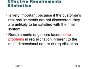 10/02/13 RE 23
Effective Requirements
Elicitation
Is very important because if the customer’s
real requirements are not discovered, they
are unlikely to be satisfied with the final
system
Requirements engineers faced some
problems in req elicitation inherent to the
multi-dimensional nature of req elicitation
 