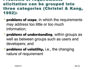 10/02/13 RE 24
Problems of requirements
elicitation can be grouped into
three categories (Christel & Kang,
1992):
problems of scope, in which the requirements
may address too little or too much
information;
problems of understanding, within groups as
well as between groups such as users and
developers; and
problems of volatility, i.e., the changing
nature of requirement
 
