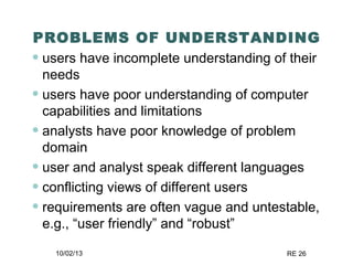 10/02/13 RE 26
PROBLEMS OF UNDERSTANDING
• users have incomplete understanding of their
needs
• users have poor understanding of computer
capabilities and limitations
• analysts have poor knowledge of problem
domain
• user and analyst speak different languages
• conflicting views of different users
• requirements are often vague and untestable,
e.g., “user friendly” and “robust”
 