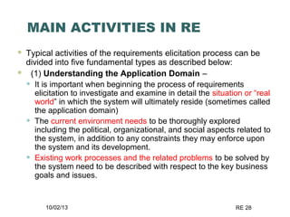 10/02/13 RE 28
MAIN ACTIVITIES IN RE
 Typical activities of the requirements elicitation process can be
divided into five fundamental types as described below:
 (1) Understanding the Application Domain –
• It is important when beginning the process of requirements
elicitation to investigate and examine in detail the situation or “real
world” in which the system will ultimately reside (sometimes called
the application domain)
• The current environment needs to be thoroughly explored
including the political, organizational, and social aspects related to
the system, in addition to any constraints they may enforce upon
the system and its development.
• Existing work processes and the related problems to be solved by
the system need to be described with respect to the key business
goals and issues.
 