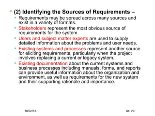 10/02/13 RE 29
 (2) Identifying the Sources of Requirements –
• Requirements may be spread across many sources and
exist in a variety of formats.
• Stakeholders represent the most obvious source of
requirements for the system.
• Users and subject matter experts are used to supply
detailed information about the problems and user needs.
• Existing systems and processes represent another source
for eliciting requirements, particularly when the project
involves replacing a current or legacy system.
• Existing documentation about the current systems and
business processes including manuals, forms, and reports
can provide useful information about the organization and
environment, as well as requirements for the new system
and their supporting rationale and importance.
 