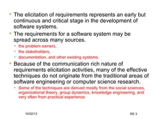 10/02/13 RE 3
 The elicitation of requirements represents an early but
continuous and critical stage in the development of
software systems.
 The requirements for a software system may be
spread across many sources.
• the problem owners,
• the stakeholders,
• documentation, and other existing systems.
 Because of the communication rich nature of
requirements elicitation activities, many of the effective
techniques do not originate from the traditional areas of
software engineering or computer science research.
• Some of the techniques are derived mostly from the social sciences,
organizational theory, group dynamics, knowledge engineering, and
very often from practical experience.
 