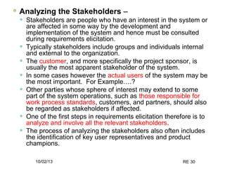 10/02/13 RE 30
 Analyzing the Stakeholders –
• Stakeholders are people who have an interest in the system or
are affected in some way by the development and
implementation of the system and hence must be consulted
during requirements elicitation.
• Typically stakeholders include groups and individuals internal
and external to the organization.
• The customer, and more specifically the project sponsor, is
usually the most apparent stakeholder of the system.
• In some cases however the actual users of the system may be
the most important. For Example….?
• Other parties whose sphere of interest may extend to some
part of the system operations, such as those responsible for
work process standards, customers, and partners, should also
be regarded as stakeholders if affected.
• One of the first steps in requirements elicitation therefore is to
analyze and involve all the relevant stakeholders.
• The process of analyzing the stakeholders also often includes
the identification of key user representatives and product
champions.
 