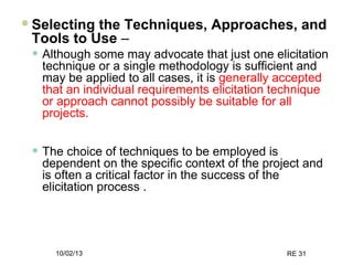 10/02/13 RE 31
Selecting the Techniques, Approaches, and
Tools to Use –
• Although some may advocate that just one elicitation
technique or a single methodology is sufficient and
may be applied to all cases, it is generally accepted
that an individual requirements elicitation technique
or approach cannot possibly be suitable for all
projects.
• The choice of techniques to be employed is
dependent on the specific context of the project and
is often a critical factor in the success of the
elicitation process .
 