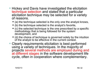 10/02/13 RE 32
• Hickey and Davis have investigated the elicitation
technique selection and stated that a particular
elicitation technique may be selected for a variety
of reasons.
• (a) the technique selected is the only one the analyst knows,
• (b) the technique selected is the analyst’s favorite,
• (c) the selected technique is the one prescribed by a specific
methodology that is being followed for the system
development, and
• (d) the choice of technique is governed solely by the intuition
of the analyst to be effective in the current context.
• Clearly requirements elicitation is best performed
using a variety of techniques. In the majority of
projects several methods are employed during and
at different stages in the software development life
cycle, often in cooperation where complementary.
 