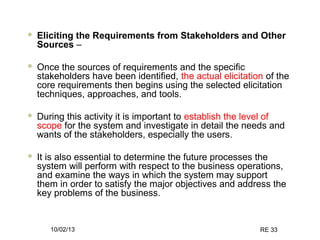 10/02/13 RE 33
 Eliciting the Requirements from Stakeholders and Other
Sources –
 Once the sources of requirements and the specific
stakeholders have been identified, the actual elicitation of the
core requirements then begins using the selected elicitation
techniques, approaches, and tools.
 During this activity it is important to establish the level of
scope for the system and investigate in detail the needs and
wants of the stakeholders, especially the users.
 It is also essential to determine the future processes the
system will perform with respect to the business operations,
and examine the ways in which the system may support
them in order to satisfy the major objectives and address the
key problems of the business.
 
