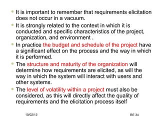 10/02/13 RE 34
 It is important to remember that requirements elicitation
does not occur in a vacuum.
 It is strongly related to the context in which it is
conducted and specific characteristics of the project,
organization, and environment .
 In practice the budget and schedule of the project have
a significant effect on the process and the way in which
it is performed.
 The structure and maturity of the organization will
determine how requirements are elicited, as will the
way in which the system will interact with users and
other systems.
 The level of volatility within a project must also be
considered, as this will directly affect the quality of
requirements and the elicitation process itself
 