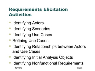 10/02/13 RE 35
Requirements Elicitation
Activities
 Identifying Actors
 Identifying Scenarios
 Identifying Use Cases
 Refining Use Cases
 Identifying Relationships between Actors
and Use Cases
 Identifying Initial Analysis Objects
 Identifying Nonfunctional Requirements
 