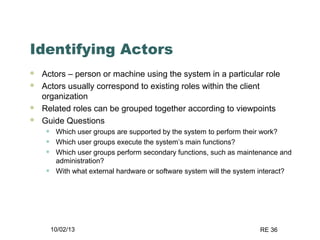 10/02/13 RE 36
Identifying Actors
 Actors – person or machine using the system in a particular role
 Actors usually correspond to existing roles within the client
organization
 Related roles can be grouped together according to viewpoints
 Guide Questions
• Which user groups are supported by the system to perform their work?
• Which user groups execute the system’s main functions?
• Which user groups perform secondary functions, such as maintenance and
administration?
• With what external hardware or software system will the system interact?
 