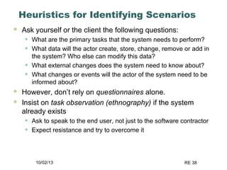 10/02/13 RE 38
Heuristics for Identifying Scenarios
 Ask yourself or the client the following questions:
• What are the primary tasks that the system needs to perform?
• What data will the actor create, store, change, remove or add in
the system? Who else can modify this data?
• What external changes does the system need to know about?
• What changes or events will the actor of the system need to be
informed about?
 However, don’t rely on questionnaires alone.
 Insist on task observation (ethnography) if the system
already exists
• Ask to speak to the end user, not just to the software contractor
• Expect resistance and try to overcome it
 
