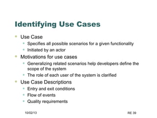 10/02/13 RE 39
Identifying Use Cases
 Use Case
• Specifies all possible scenarios for a given functionality
• Initiated by an actor
 Motivations for use cases
• Generalizing related scenarios help developers define the
scope of the system
• The role of each user of the system is clarified
 Use Case Descriptions
• Entry and exit conditions
• Flow of events
• Quality requirements
 
