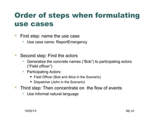 10/02/13 RE 41
Order of steps when formulating
use cases
 First step: name the use case
• Use case name: ReportEmergency
 Second step: Find the actors
• Generalize the concrete names (“Bob”) to participating actors
(“Field officer”)
• Participating Actors:
• Field Officer (Bob and Alice in the Scenario)
• Dispatcher (John in the Scenario)
 Third step: Then concentrate on the flow of events
• Use informal natural language
 