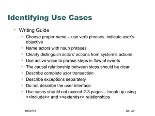10/02/13 RE 42
Identifying Use Cases
 Writing Guide
• Choose proper name – use verb phrases; indicate user’s
objective
• Name actors with noun phrases
• Clearly distinguish actors’ actions from system’s actions
• Use active voice to phrase steps in flow of events
• The causal relationship between steps should be clear
• Describe complete user transaction
• Describe exceptions separately
• Do not describe the user interface
• Use cases should not exceed 2-3 pages – break up using
<<include>> and <<extends>> relationships
 