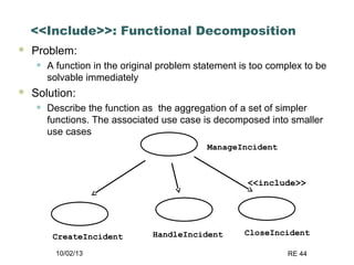 10/02/13 RE 44
<<Include>>: Functional Decomposition
 Problem:
• A function in the original problem statement is too complex to be
solvable immediately
 Solution:
• Describe the function as the aggregation of a set of simpler
functions. The associated use case is decomposed into smaller
use cases
ManageIncident
CreateIncident HandleIncident CloseIncident
<<include>>
 