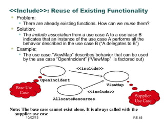 10/02/13 RE 45
<<Include>>: Reuse of Existing Functionality
 Problem:
• There are already existing functions. How can we reuse them?
 Solution:
• The include association from a use case A to a use case B
indicates that an instance of the use case A performs all the
behavior described in the use case B (“A delegates to B”)
 Example:
• The use case “ViewMap” describes behavior that can be used
by the use case “OpenIncident” (“ViewMap” is factored out)
ViewMap
OpenIncident
AllocateResources
<<include>>
<<include>>
Base Use
Case
Supplier
Use Case
Note: The base case cannot exist alone. It is always called with the
supplier use case
 
