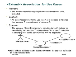 10/02/13 RE 46
<Extend>> Association for Use Cases
 Problem:
• The functionality in the original problem statement needs to be
extended.
 Solution:
• An extend association from a use case A to a use case B indicates
that use case B is an extension of use case A.
 Example:
• The use case “ReportEmergency” is complete by itself , but can be
extended by the use case “ConnectionDown” for a specific scenario
in which the user cannot communicate with the dispatcher
ReportEmergency
FieldOfficerf
ConnectionDown
<<extend>>
Note: The base use case can be executed without the use case extension
in extend associations.
 