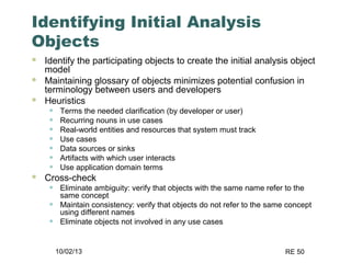 10/02/13 RE 50
Identifying Initial Analysis
Objects
 Identify the participating objects to create the initial analysis object
model
 Maintaining glossary of objects minimizes potential confusion in
terminology between users and developers
 Heuristics
• Terms the needed clarification (by developer or user)
• Recurring nouns in use cases
• Real-world entities and resources that system must track
• Use cases
• Data sources or sinks
• Artifacts with which user interacts
• Use application domain terms
 Cross-check
• Eliminate ambiguity: verify that objects with the same name refer to the
same concept
• Maintain consistency: verify that objects do not refer to the same concept
using different names
• Eliminate objects not involved in any use cases
 