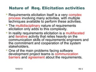 10/02/13 RE 5
Nature of Req. Elicitation activities
 Requirements elicitation itself is a very complex
process involving many activities, with multiple
techniques available to perform these activities.
 The multidisciplinary nature of requirements
elicitation only adds to this complexity.
 In reality requirements elicitation is a multifaceted
and iterative activity that relies heavily on the
communication skills of requirements engineers and
the commitment and cooperation of the system
stakeholders.
 One of the main problems facing software
development project teams is communication
barriers and agreement about the requirements.
 
