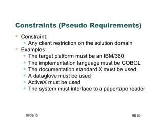 10/02/13 RE 53
Constraints (Pseudo Requirements)
 Constraint:
• Any client restriction on the solution domain
 Examples:
• The target platform must be an IBM/360
• The implementation language must be COBOL
• The documentation standard X must be used
• A dataglove must be used
• ActiveX must be used
• The system must interface to a papertape reader
 