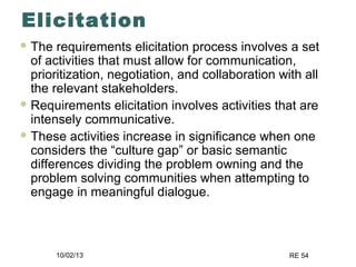 10/02/13 RE 54
Elicitation
 The requirements elicitation process involves a set
of activities that must allow for communication,
prioritization, negotiation, and collaboration with all
the relevant stakeholders.
 Requirements elicitation involves activities that are
intensely communicative.
 These activities increase in significance when one
considers the “culture gap” or basic semantic
differences dividing the problem owning and the
problem solving communities when attempting to
engage in meaningful dialogue.
 
