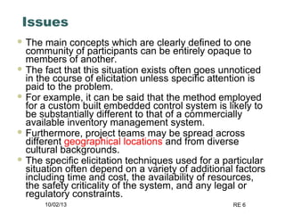10/02/13 RE 6
Issues
 The main concepts which are clearly defined to one
community of participants can be entirely opaque to
members of another.
 The fact that this situation exists often goes unnoticed
in the course of elicitation unless specific attention is
paid to the problem.
 For example, it can be said that the method employed
for a custom built embedded control system is likely to
be substantially different to that of a commercially
available inventory management system.
 Furthermore, project teams may be spread across
different geographical locations and from diverse
cultural backgrounds.
 The specific elicitation techniques used for a particular
situation often depend on a variety of additional factors
including time and cost, the availability of resources,
the safety criticality of the system, and any legal or
regulatory constraints.
 