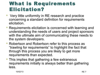 10/02/13 RE 7
What is Requirements
Elicitation?
 Very little uniformity in RE research and practice
concerning a standard definition for requirements
elicitation.
 Requirements elicitation is concerned with learning and
understanding the needs of users and project sponsors
with the ultimate aim of communicating these needs to
the system developers.
 Robertson and Robertson refer to this process as
“trawling for requirements” to highlight the fact that
through this process you are likely to get more
requirements than expected.
 This implies that gathering a few extraneous
requirements initially is always better than gathering
less.
 