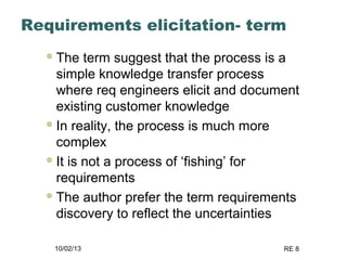 10/02/13 RE 8
Requirements elicitation- term
The term suggest that the process is a
simple knowledge transfer process
where req engineers elicit and document
existing customer knowledge
In reality, the process is much more
complex
It is not a process of ‘fishing’ for
requirements
The author prefer the term requirements
discovery to reflect the uncertainties
 