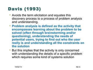 10/02/13 RE 9
Davis (1993)
 Avoids the term elicitation and equates this
discovery process to a process of problem analysis
and understanding.
 Problem analysis is defined as the activity that
encompasses learning about the problem to be
solved (often through brainstorming and/or
questioning), understanding the needs of
potential users, trying to find out who the user
really is and understanding all the constraints on
the solution
 But this implies that the activity is only concerned
with understanding the details of a specific problem
which requires some kind of systems solution
 