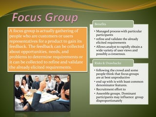 A focus group is actually gathering of
people who are customers or users
representatives for a product to gain its
feedback. The feedback can be collected
about opportunities, needs, and
problems to determine requirements or
it can be collected to refine and validate
the already elicited requirements.
• Managed process with particular
participants
• refine and validate the already
elicited requirements
• Allows analyst to rapidly obtain a
wide variety of user views and
possibly a consensus.
Benefits
• following the crowd and some
people think that focus groups
are at best unproductive
• end up with is with least common
denominator features.
• Recruitment effort to
• Assemble groups. Dominant
participants may influence group
disproportionately
Risks & Drawbacks
 