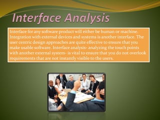 Interface for any software product will either be human or machine.
Integration with external devices and systems is another interface. The
user centric design approaches are quite effective to ensure that you
make usable software. Interface analysis- analyzing the touch points
with another external system- is vital to ensure that you do not overlook
requirements that are not instantly visible to the users.
 